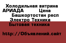 Холодильная витрина АРИАДА  5/-5 › Цена ­ 37 000 - Башкортостан респ. Электро-Техника » Бытовая техника   